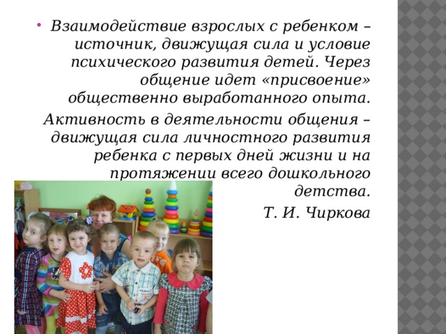 Взаимодействие взрослых с ребенком – источник, движущая сила и условие психического развития детей. Через общение идет «присвоение» общественно выработанного опыта.  Активность в деятельности общения – движущая сила личностного развития ребенка с первых дней жизни и на протяжении всего дошкольного детства. Т. И. Чиркова  
