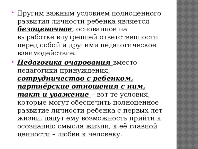 Другим важным условием полноценного развития личности ребенка является безоценочное , основанное на выработке внутренней ответственности перед собой и другими педагогическое взаимодействие. Педагогика очарования вместо педагогики принуждения, сотрудничество с ребенком, партнёрские отношения с ним, такт и уважение – вот те условия, которые могут обеспечить полноценное развитие личности ребенка с первых лет жизни, дадут ему возможность прийти к осознанию смысла жизни, к её главной ценности – любви к человеку. 