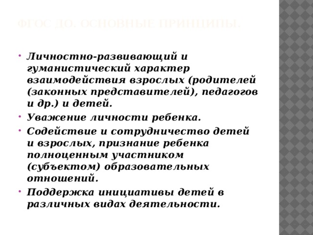ФГОС ДО. Основные принципы.  Личностно-развивающий и гуманистический характер взаимодействия взрослых (родителей (законных представителей), педагогов и др.) и детей. Уважение личности ребенка. Содействие и сотрудничество детей и взрослых, признание ребенка полноценным участником (субъектом) образовательных отношений. Поддержка инициативы детей в различных видах деятельности. 