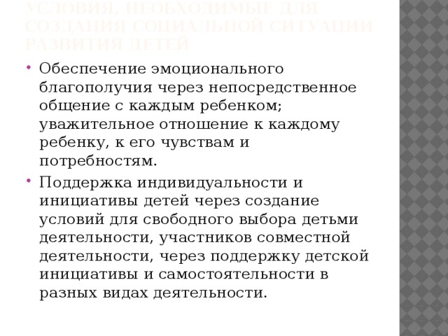Условия, необходимые для создания социальной ситуации развития детей Обеспечение эмоционального благополучия через непосредственное общение с каждым ребенком; уважительное отношение к каждому ребенку, к его чувствам и потребностям. Поддержка индивидуальности и инициативы детей через создание условий для свободного выбора детьми деятельности, участников совместной деятельности, через поддержку детской инициативы и самостоятельности в разных видах деятельности. 