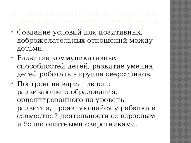 Условия, необходимые для создания социальной ситуации развития детей Создание условий для позитивных, доброжелательных отношений между детьми. Развитие коммуникативных способностей детей, развитие умения детей работать в группе сверстников. Построение вариативного развивающего образования, ориентированного на уровень развития, проявляющийся у ребенка в совместной деятельности со взрослым и более опытными сверстниками. 
