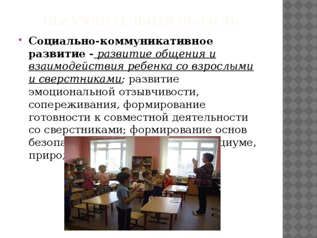 Образовательная область Социально-коммуникативное развитие - развитие общения и взаимодействия ребенка со взрослыми и сверстниками ; развитие эмоциональной отзывчивости, сопереживания, формирование готовности к совместной деятельности со сверстниками; формирование основ безопасного поведения в быту, социуме, природе и др. 