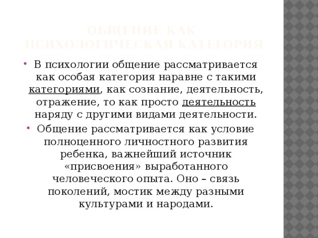 Общение как  психологическая категория В психологии общение рассматривается как особая категория наравне с такими категориями , как сознание, деятельность, отражение, то как просто деятельность наряду с другими видами деятельности. Общение рассматривается как условие полноценного личностного развития ребенка, важнейший источник «присвоения» выработанного человеческого опыта. Оно – связь поколений, мостик между разными культурами и народами. 