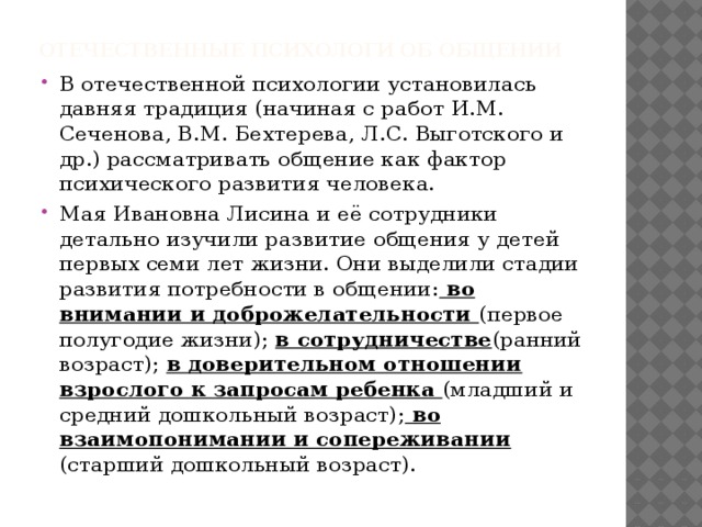 Отечественные психологи об общении В отечественной психологии установилась давняя традиция (начиная с работ И.М. Сеченова, В.М. Бехтерева, Л.С. Выготского и др.) рассматривать общение как фактор психического развития человека. Мая Ивановна Лисина и её сотрудники детально изучили развитие общения у детей первых семи лет жизни. Они выделили стадии развития потребности в общении: во внимании и доброжелательности (первое полугодие жизни); в сотрудничестве (ранний возраст); в доверительном отношении взрослого к запросам ребенка (младший и средний дошкольный возраст); во взаимопонимании и сопереживании (старший дошкольный возраст). 