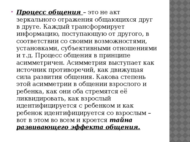 Процесс общения – это не акт зеркального отражения общающихся друг в друге. Каждый трансформирует информацию, поступающую от другого, в соответствии со своими возможностями, установками, субъективными отношениями и т.д. Процесс общения в принципе асимметричен. Асимметрия выступает как источник противоречий, как движущая сила развития общения. Какова степень этой асимметрии в общении взрослого и ребенка, как они оба стремятся её ликвидировать, как взрослый идентифицируется с ребенком и как ребенок идентифицируется со взрослым – вот в этом во всем и кроется тайна развивающего эффекта общения. 