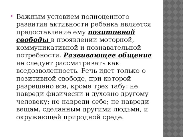 Важным условием полноценного развития активности ребенка является предоставление ему позитивной свободы в проявлении моторной, коммуникативной и познавательной потребности. Развивающее общение не следует рассматривать как вседозволенность. Речь идет только о позитивной свободе, при которой разрешено все, кроме трех табу: не навреди физически и духовно другому человеку; не навреди себе; не навреди вещам, сделанным другими людьми, и окружающей природной среде. 