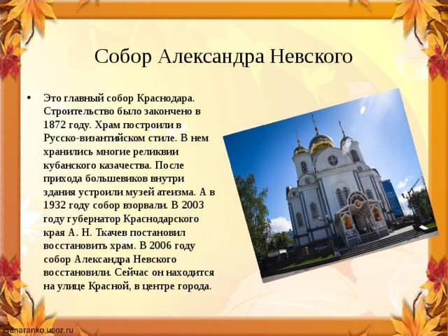  Собор Александра Невского Это главный собор Краснодара. Строительство было закончено в 1872 году. Храм построили в Русско-византийском стиле. В нем хранились многие реликвии кубанского казачества. После прихода большевиков внутри здания устроили музей атеизма. А в 1932 году собор взорвали. В 2003 году губернатор Краснодарского края А. Н. Ткачев постановил восстановить храм. В 2006 году собор Александра Невского восстановили. Сейчас он находится на улице Красной, в центре города. 