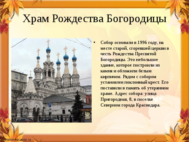 Храм Рождества Богородицы Собор основали в 1996 году, на месте старой, сгоревшей церкви в честь Рождества Пресвятой Богородицы. Это небольшое здание, которое построили из камня и обложили белым кирпичом. Рядом с собором установлен поклонный крест. Его поставили в память об утерянном храме. Адрес собора: улица Пригородная, 8, в поселке Северном города Краснодара. 