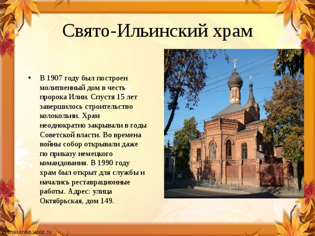 Свято-Ильинский храм В 1907 году был построен молитвенный дом в честь пророка Илии. Спустя 15 лет завершилось строительство колокольни. Храм неоднократно закрывали в годы Советской власти. Во времена войны собор открывали даже по приказу немецкого командования. В 1990 году храм был открыт для службы и начались реставрационные работы. Адрес: улица Октябрьская, дом 149. 