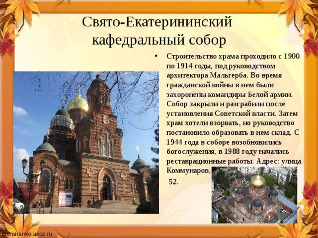 Свято-Екатерининский  кафедральный собор Строительство храма проходило с 1900 по 1914 годы, под руководством архитектора Мальгерба. Во время гражданской войны в нем были захоронены командиры Белой армии. Собор закрыли и разграбили после установления Советской власти. Затем храм хотели взорвать, но руководство постановило образовать в нем склад. С 1944 года в соборе возобновились богослужения, в 1988 году начались реставрационные работы. Адрес: улица Коммунаров,  52. 