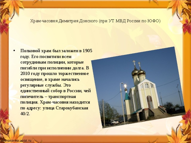   Храм-часовня Димитрия Донского (при УТ МВД России по ЮФО)   Полковой храм был заложен в 1905 году. Его посвятили всем сотрудникам полиции, которые погибли при исполнении долга. В 2010 году прошло торжественное освящение, в храме начались регулярные службы. Это единственный собор в России, чей попечитель – транспортная полиция. Храм-часовня находится по адресу: улица Старокубанская 40/2. 