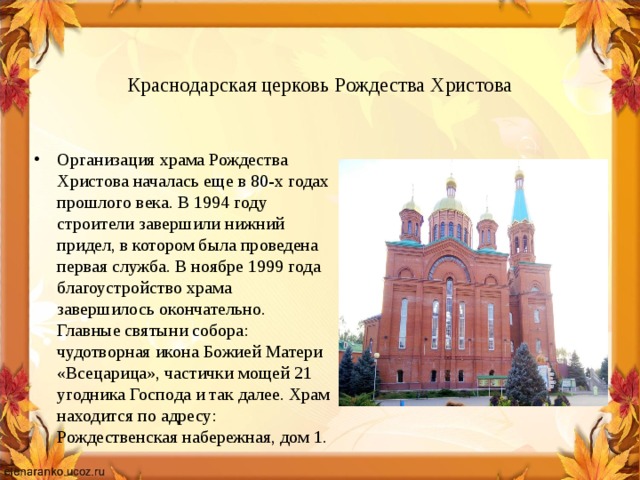   Краснодарская церковь Рождества Христова Организация храма Рождества Христова началась еще в 80-х годах прошлого века. В 1994 году строители завершили нижний придел, в котором была проведена первая служба. В ноябре 1999 года благоустройство храма завершилось окончательно. Главные святыни собора: чудотворная икона Божией Матери «Всецарица», частички мощей 21 угодника Господа и так далее. Храм находится по адресу: Рождественская набережная, дом 1. 