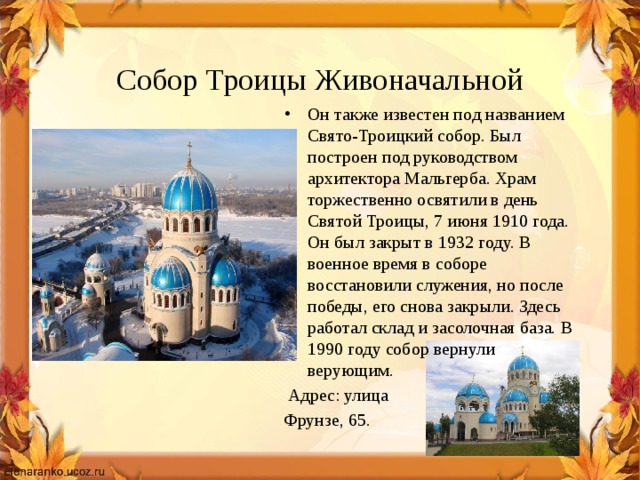  Собор Троицы Живоначальной Он также известен под названием Свято-Троицкий собор. Был построен под руководством архитектора Мальгерба. Храм торжественно освятили в день Святой Троицы, 7 июня 1910 года. Он был закрыт в 1932 году. В военное время в соборе восстановили служения, но после победы, его снова закрыли. Здесь работал склад и засолочная база. В 1990 году собор вернули верующим.  Адрес: улица Фрунзе, 65. 