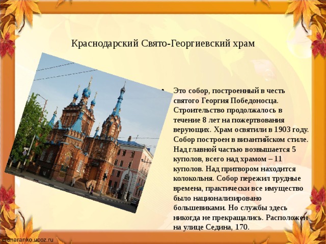   Краснодарский Свято-Георгиевский храм Это собор, построенный в честь святого Георгия Победоносца. Строительство продолжалось в течение 8 лет на пожертвования верующих. Храм освятили в 1903 году. Собор построен в византийском стиле. Над главной частью возвышается 5 куполов, всего над храмом – 11 куполов. Над притвором находится колокольня. Собор пережил трудные времена, практически все имущество было национализировано большевиками. Но службы здесь никогда не прекращались. Расположен на улице Седина, 170. 