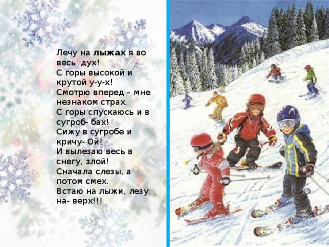 Лечу на  лыжах  я во весь  дух!  С горы высокой и крутой у-у-х!  Смотрю вперед – мне незнаком страх.  С горы спускаюсь и в сугроб- бах!  Сижу в сугробе и кричу- Ой!  И вылезаю весь в снегу, злой!  Сначала слезы, а потом смех.  Встаю на лыжи, лезу на- верх!!! 