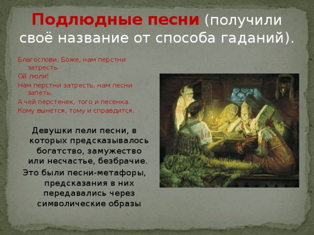 Подлюдные песни (получили своё название от способа гаданий). Благослови, Боже, нам перстни затресть. Ой люли! Нам перстни затресть, нам песни запеть. А чей перстенек, того и песенка. Кому вынется, тому и справдится. Девушки пели песни, в которых предсказывалось богатство, замужество или несчастье, безбрачие. Это были песни-метафоры, предсказания в них передавались через символические образы