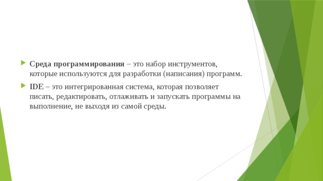 Среда программирования  – это набор инструментов, которые используются для разработки (написания) программ. IDE  – это интегрированная система, которая позволяет писать, редактировать, отлаживать и запускать программы на выполнение, не выходя из самой среды. 