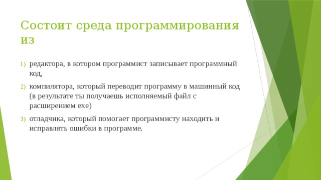 Состоит среда программирования из   редактора, в котором программист записывает программный код, компилятора, который переводит программу в машинный код (в результате ты получаешь исполняемый файл с расширением exe) отладчика, который помогает программисту находить и исправлять ошибки в программе. 