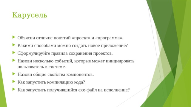 Карусель Объясни отличие понятий «проект» и «программа». Какими способами можно создать новое приложение? Сформулируйте правила сохранения проектов. Назови несколько событий, которые может инициировать пользователь в системе. Назови общие свойства компонентов. Как запустить компиляцию кода? Как запустить получившийся exe-файл на исполнение? 