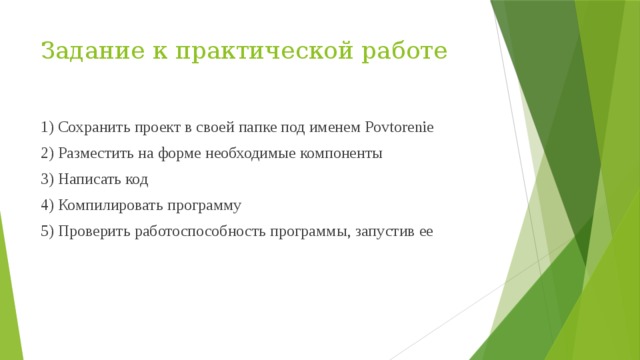 Задание к практической работе 1) Сохранить проект в своей папке под именем Povtorenie 2) Разместить на форме необходимые компоненты 3) Написать код 4) Компилировать программу 5) Проверить работоспособность программы, запустив ее 