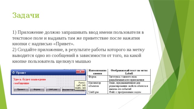 Задачи 1) Приложение должно запрашивать ввод имени пользователя в текстовое поле и выдавать там же приветствие после нажатия кнопки с надписью «Привет». 2) Создайте приложение, в результате работы которого на метку выводится одно из сообщений в зависимости от того, на какой кнопке пользователь щелкнул мышью 