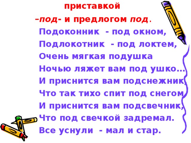 Выпишите слова с приставкой  – под - и предлогом под . Подоконник - под окном, Подлокотник - под локтем, Очень мягкая подушка Ночью ляжет вам под ушко… И приснится вам подснежник, Что так тихо спит под снегом, И приснится вам подсвечник, Что под свечкой задремал. Все уснули - мал и стар. 