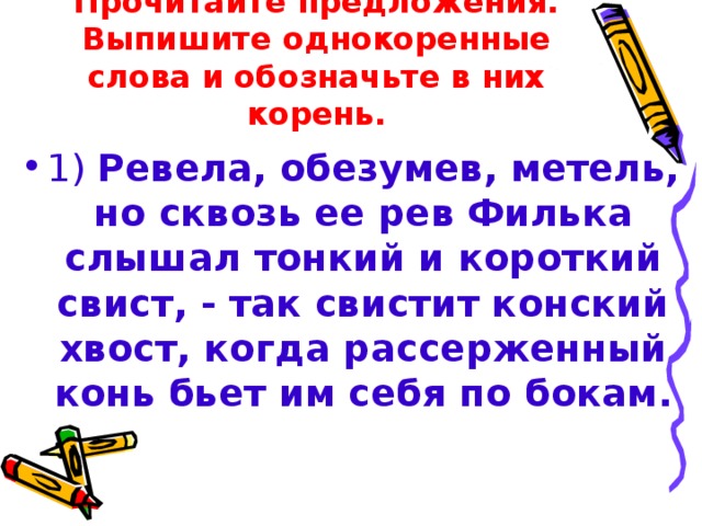 Прочитайте предложения.  Выпишите однокоренные слова и обозначьте в них корень. 1) Ревела, обезумев, метель, но сквозь ее рев Филька слышал тонкий и короткий свист, - так свистит конский хвост, когда рассерженный конь бьет им себя по бокам.  