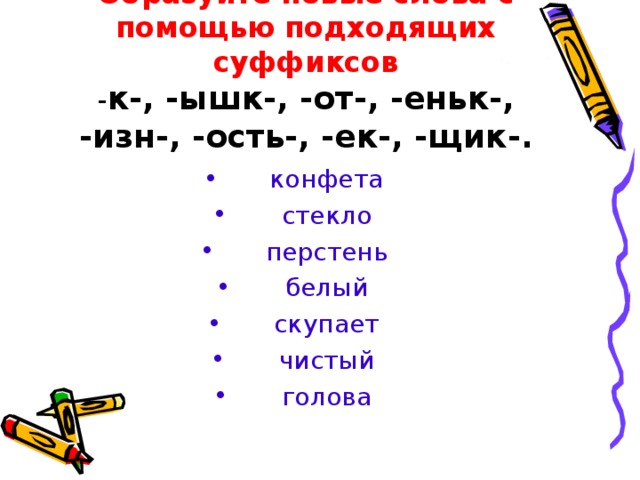 Образуйте новые слова с помощью подходящих суффиксов  - к-, -ышк-, -от-, -еньк-, -изн-, -ость-, -ек-, -щик-. конфета стекло перстень белый скупает чистый голова 