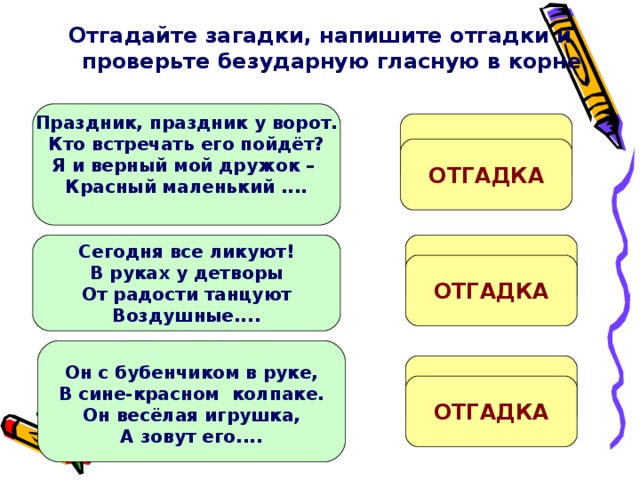 Отгадайте загадки, напишите отгадки и проверьте безударную гласную в корне   Праздник, праздник у ворот. Кто встречать его пойдёт? Я и верный мой дружок – Красный маленький ....  ФЛ....ЖОК ОТГАДКА Ш...РЫ Сегодня все ликуют! В руках у детворы От радости танцуют Воздушные....  ОТГАДКА Он с бубенчиком в руке, В сине-красном колпаке. Он весёлая игрушка, А зовут его....  П...ТРУШКА ОТГАДКА 