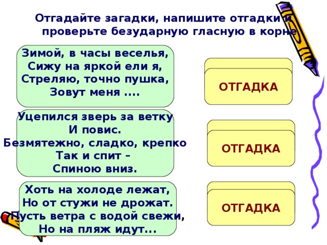 Отгадайте загадки, напишите отгадки и проверьте безударную гласную в корне    Зимой, в часы веселья, Сижу на яркой ели я, Стреляю, точно пушка, Зовут меня ....   ХЛ...ПУШКА ОТГАДКА  Уцепился зверь за ветку И повис. Безмятежно, сладко, крепко Так и спит – Спиною вниз.  Л...НИВЕЦ ОТГАДКА  Хоть на холоде лежат, Но от стужи не дрожат. Пусть ветра с водой свежи , Но на пляж идут...  М...РЖИ ОТГАДКА 