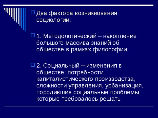 Два фактора возникновения социологии:  1. Методологический – накопление большого массива знаний об обществе в рамках философии  2. Социальный – изменения в обществе: потребности капиталистического производства, сложности управления, урбанизация, породившие социальные проблемы, которые требовалось решать 