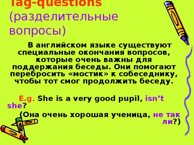 Tag-questions  (разделительные вопросы) В английском языке существуют специальные окончания вопросов, которые очень важны для поддержания беседы. Они помогают перебросить «мостик» к собеседнику, чтобы тот смог продолжить беседу.  E.g. She is a very good pupil, isn’t she ? (Она очень хорошая ученица, не так ли ?) 