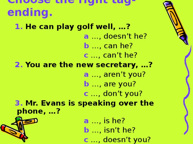 Choose the right tag-ending. 1.  He can play golf well, …?  a …, doesn’t he?  b …, can he?  c …, can’t he? 2.  You are the new secretary, …?  a …, aren’t you?  b …, are you?  c …, don’t you? 3.  Mr. Evans is speaking over the phone, …?  a …, is he?  b …, isn’t he?  c …, doesn’t you? 
