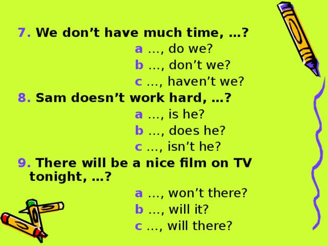 7. We don’t have much time, …?  a …, do we?  b …, don’t we?  c …, haven’t we? 8. Sam doesn’t work hard, …?  a …, is he?  b …, does he?  c …, isn’t he? 9. There will be a nice film on TV tonight, …?  a …, won’t there?  b …, will it?  c …, will there? 