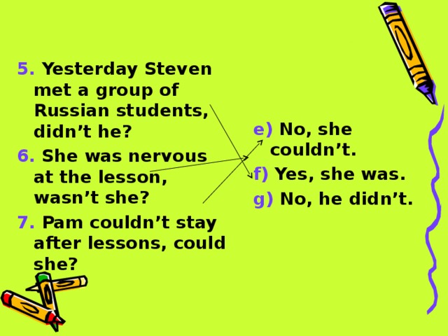 5. Yesterday Steven met a group of Russian students, didn’t he? 6. She was nervous at the lesson, wasn’t she? 7. Pam couldn’t stay after lessons, could she? e) No, she couldn’t. f) Yes, she was. g) No, he didn’t. 
