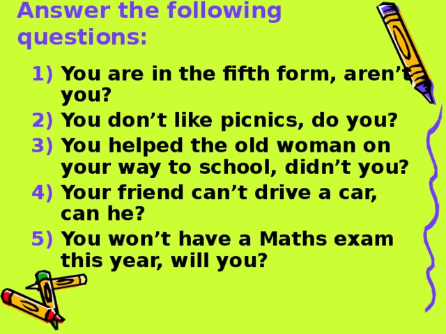 Answer the following questions: 1) You are in the fifth form, aren’t you? 2) You don’t like picnics, do you? 3) You helped the old woman on your way to school, didn’t you? 4) Your friend can’t drive a car, can he? 5) You won’t have a Maths exam this year, will you? 