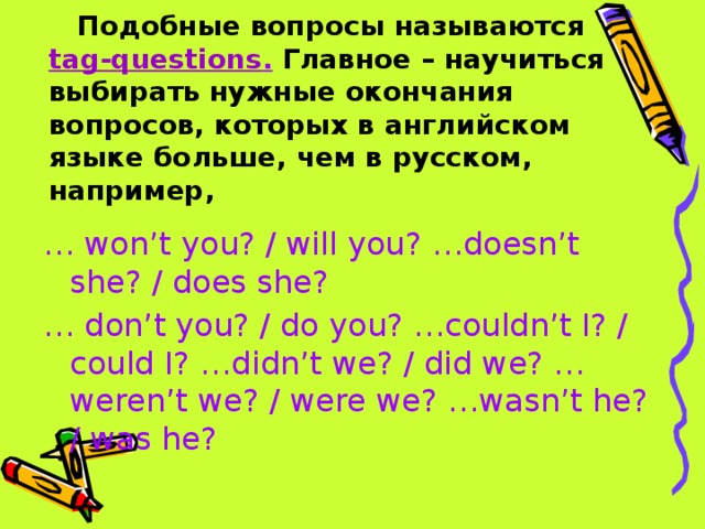 Подобные вопросы называются  tag-questions .  Главное – научиться выбирать нужные окончания вопросов, которых в английском языке больше, чем в русском, например, … won’t you? / will you? …doesn’t she? / does she? … don’t you? / do you? …couldn’t I? / could I? …didn’t we? / did we? …weren’t we? / were we? …wasn’t he? / was he? 