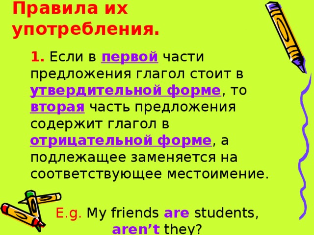Правила их употребления. 1. Если в первой части предложения глагол стоит в утвердительной форме , то вторая  часть предложения содержит глагол в отрицательной форме , а подлежащее заменяется на соответствующее местоимение. E.g. My friends are students, aren’t they? 
