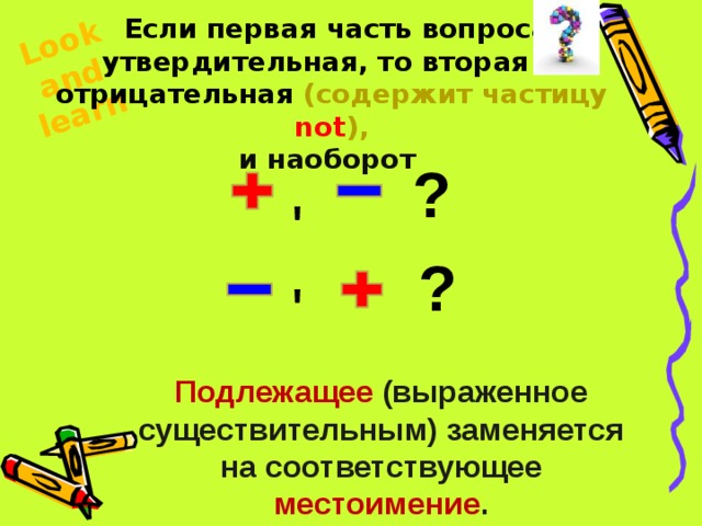 Look and learn  Если первая часть вопроса утвердительная, то вторая – отрицательная (содержит частицу not ), и наоборот  ? ' ? ' Подлежащее (выраженное существительным) заменяется на соответствующее местоимение . 