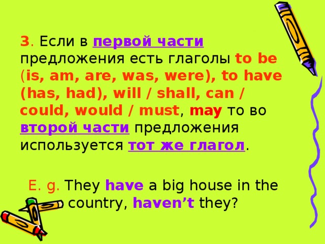 3 . Если в первой части предложения есть глаголы to be ( is, am, are, was, were), to have (has, had), will / shall, can / could, would / must , may то во второй части предложения используется тот же глагол . E. g. They have a big house in the country, haven’t they? 