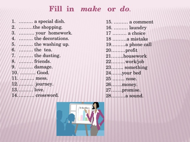 Fill in make or do . ……… a special dish. ……… the shopping. ……… . your homework. ……… the decorations. ……… the washing up. ……… the tea. ……… the dusting. ……… friends. ……… damage. ……… . Good. ……… mess. ……… journey. ……… love. ……… . crossword. 15. ……… a comment 16. ……… laundry 17 ……… a choice 18 ………a mistake 19………a phone call 20………profit 21……..housework 22………work/job 23…….. something 24…….your bed 25 …….. nose. 26…….money. 27…….promise. 28………a sound. 