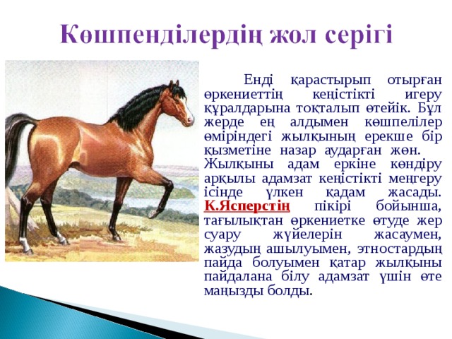  Енді қарастырып отырған өркениеттің кеңістікті игеру құралдарына тоқталып өтейік. Бұл жерде ең алдымен көшпелілер өміріндегі жылқының ерекше бір қызметіне назар аударған жөн.  Жылқыны адам еркіне көндіру арқылы адамзат кеңістікті меңгеру ісінде үлкен қадам жасады. К.Ясперстің пікірі бойынша, тағылықтан өркениетке өтуде жер суару жүйелерін жасаумен, жазудың ашылуымен, этностардың пайда болуымен қатар жылқыны пайдалана білу адамзат үшін өте маңызды болды . 