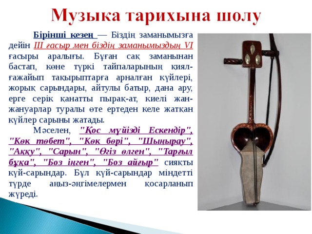  Бірінші кезең — Біздің заманымызға дейін III ғасыр мен біздің заманымыздың VI  ғасыры аралығы. Бұған сақ заманынан бастап, көне түркі тайпаларының қиял-ғажайып тақырыптарға арналған күйлері, жорық сарындары, айтулы батыр, дана ару, ерге серік қанатты пырақ-ат, киелі жан-жануарлар туралы өте ертеден келе жатқан күйлер сарыны жатады.  Мәселен, 