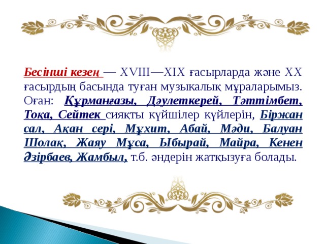 Бесінші кезең — XVIII—XIX ғасырларда және XX ғасырдың басында туған музыкалық мұраларымыз. Оған: Құрманғазы, Дәулеткерей, Тәттімбет, Тоқа, Сейтек сияқты күйшілер күйлерін, Біржан сал, Ақан сері, Мұхит, Абай, Мәди, Балуан Шолақ, Жаяу Мұса, Ыбырай, Майра, Кенен Әзірбаев, Жамбыл, т.б. әндерін жатқызуға болады. 