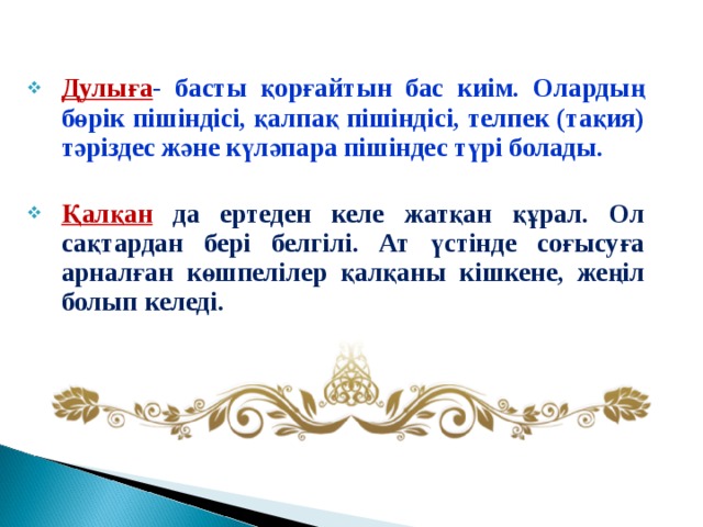 Дулыға - басты қорғайтын бас киім. Олардың бөрік пішіндісі, қалпақ пішіндісі, телпек (тақия) тәріздес және күләпара пішіндес түрі болады.  Қалқан да ертеден келе жатқан құрал. Ол сақтардан бері белгілі. Ат үстінде соғысуға арналған көшпелілер қалқаны кішкене, жеңіл болып келеді. 