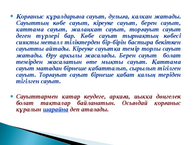 Қорғаныс құралдарына сауыт, дулыға, қалқан жатады. Сауыттың көбе сауыт, кіреуке сауыт, берен сауыт, қаттама сауыт, жалаңқат сауыт, торғауыт сауыт деген түрлері бар. Көбе сауыт тырнақтың көбесі сияқты металл тіліктерден бір-бірін бастыра бекіткен сауытты айтады. Кіреуке сауытқа темір торлы сауыт жатады. Өру арқылы жасалады. Берен сауыт болат темірден жасалатын өте мықты сауыт. Қаттама сауыт матадан бірнеше қабатталып, сырылып тігілген сауыт. Торғауыт сауыт бірнеше қабат қалың теріден тігілген сауыт.  Сауыттармен қатар кеудеге, арқаға, иыққа дөңгелек болат тақталар байланатын. Осындай қорғаныс құралын шарайна деп аталады.  
