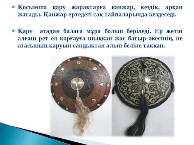 Қосымша қару жарақтарға қанжар, кездік, арқан жатады. Қанжар ертедегі сақ тайпаларында кездеседі.  Қару атадан балаға мұра болып беріледі. Ер жетіп алғаш рет ел қорғауға шыққан жас батыр әкесінің, не атасының қаруын сандықтан алып беліне таққан.  