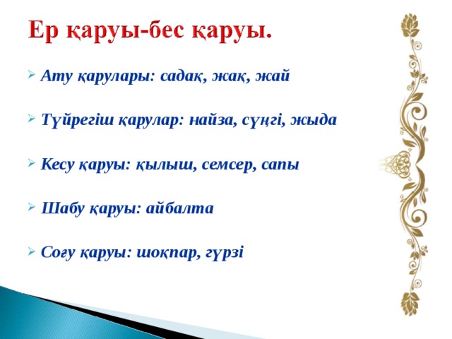 Ату қарулары: садақ, жақ, жай  Түйрегіш қарулар: найза, сүңгі, жыда  Кесу қаруы: қылыш, семсер, сапы  Шабу қаруы: айбалта  Соғу қаруы: шоқпар, гүрзі 