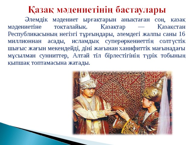  Әлемдік мәдениет ырғақтарын анықтаған соң, қазақ мәдениетіне тоқталайық. Қазақтар — Қазақстан Республикасының негізгі тұрғындары, әлемдегі жалпы саны 16 миллионнан асады, исламдық суперөркениеттің солтүстік шығыс жағын мекендейді, діні жағынан ханифиттік мағынадағы мұсылман сунниттер, Алтай тіл бірлестігінің түрік тобының қыпшақ топтамасына жатады. 