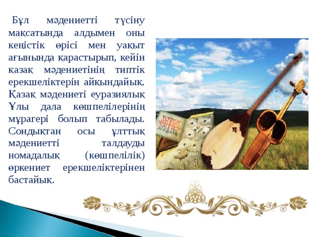   Бұл мәдениетті түсіну мақсатында алдымен оны кеңістік өрісі мен уақыт ағынында қарастырып, кейін қазақ мәдениетінің типтік ерекшеліктерін айқындайық. Қазақ мәдениеті еуразиялық Ұлы дала көшпелілерінің мұрагері болып табылады. Сондықтан осы ұлттық мәдениетті талдауды номадалық (көшпелілік) өркениет ерекшеліктерінен бастайық. 